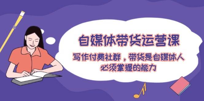 自媒体带货运营课：写作付费社群，带货是自媒体人必须掌握的能力-互创学社
