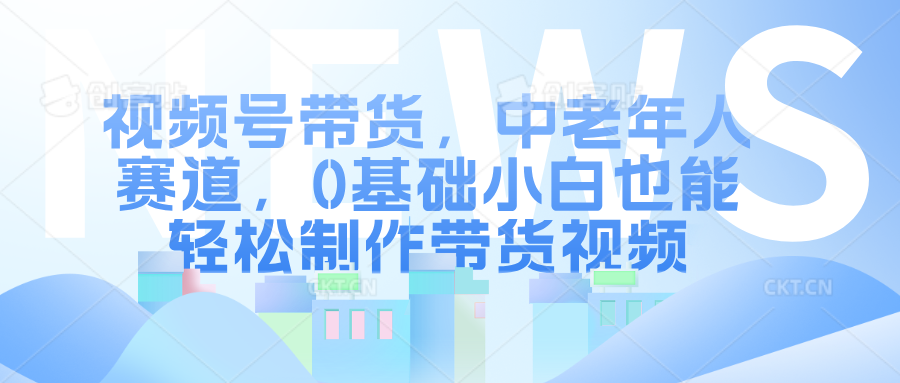 视频号带货，中老年人赛道，0基础小白也能轻松制作带货视频-互创学社