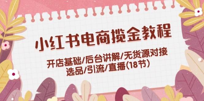 小红书电商揽金教程：开店基础/后台讲解/无货源对接/选品/引流/直播(18节)-互创学社