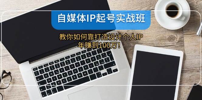 自媒体IP-起号实战班：教你如何靠打造设计个人IP，年赚到100万！-互创学社