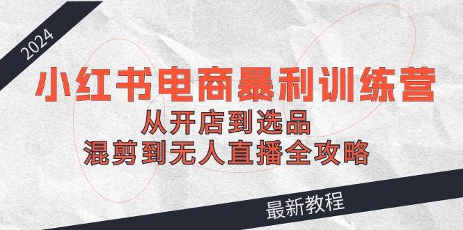 2024小红书电商暴利训练营：从开店到选品，混剪到无人直播全攻略-互创学社